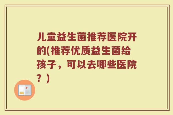 儿童益生菌推荐医院开的(推荐优质益生菌给孩子,可以去哪些医院?) 儿童益生菌推荐医院开的(推荐优质益生菌给孩子,可以去哪些医院?)