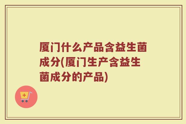 厦门什么产品含益生菌成分(厦门生产含益生菌成分的产品)