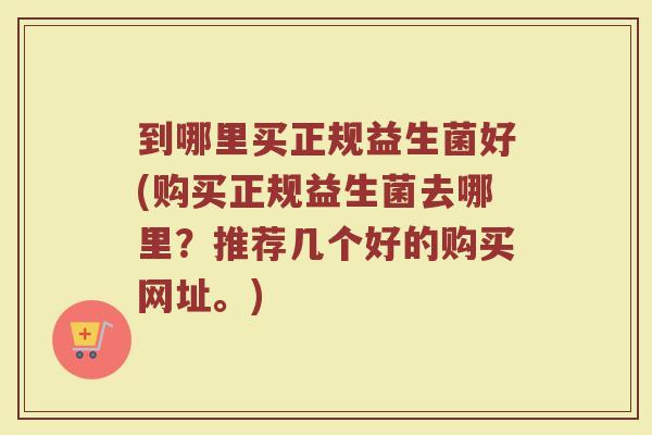 到哪里买正规益生菌好(购买正规益生菌去哪里？推荐几个好的购买网址。)