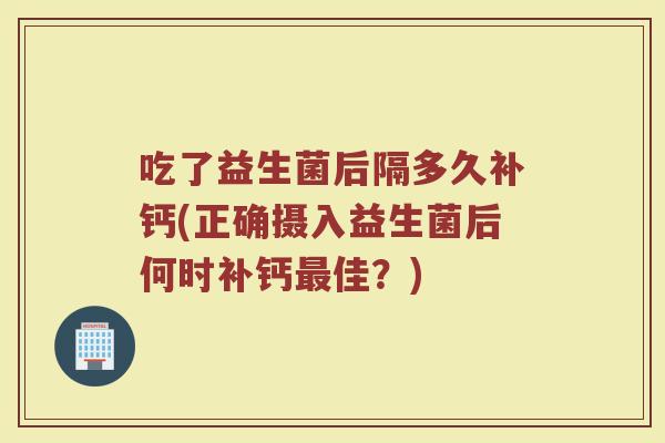 吃了益生菌后隔多久补钙(正确摄入益生菌后何时补钙最佳？)