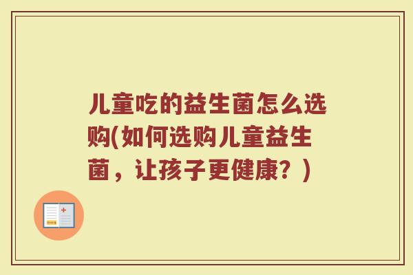 儿童吃的益生菌怎么选购(如何选购儿童益生菌,让孩子更健康?)