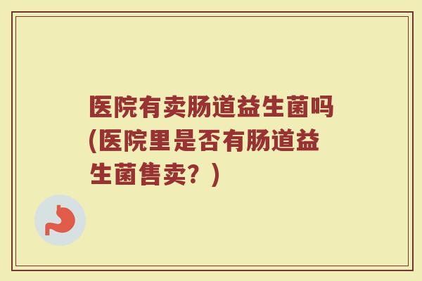 医院有卖肠道益生菌吗(医院里是否有肠道益生菌售卖？)