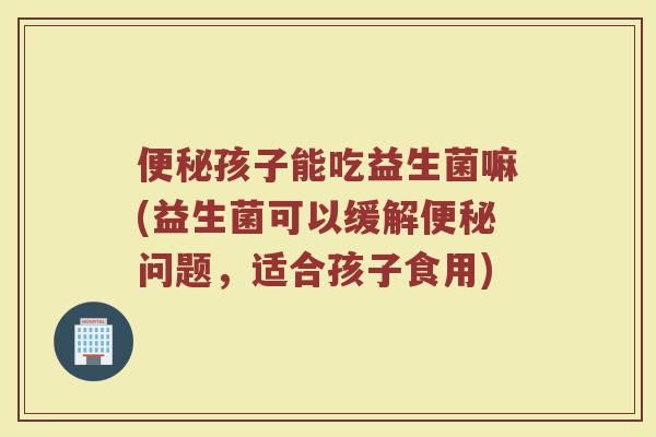 便秘孩子能吃益生菌嘛(益生菌可以缓解便秘问题，适合孩子食用)