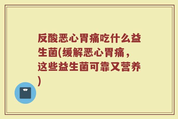 反酸恶心胃痛吃什么益生菌(缓解恶心胃痛,这些益生菌可靠又营养)