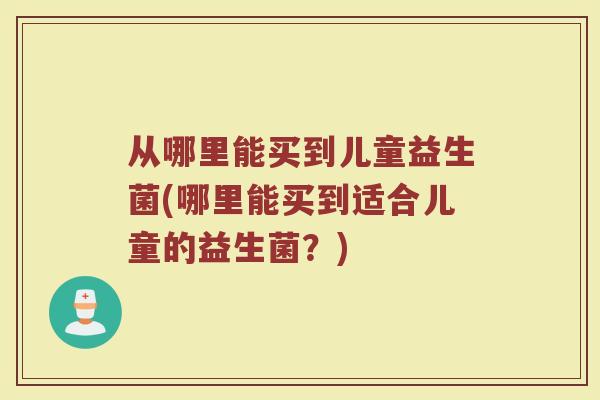 从哪里能买到儿童益生菌(哪里能买到适合儿童的益生菌？)