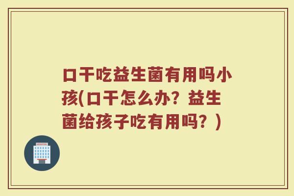 口干吃益生菌有用吗小孩(口干怎么办?益生菌给孩子吃有用吗?)