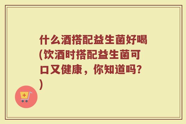 什么酒搭配益生菌好喝(饮酒时搭配益生菌可口又健康，你知道吗？)