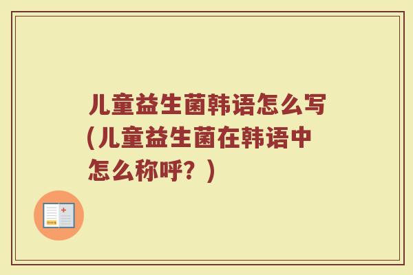 儿童益生菌韩语怎么写(儿童益生菌在韩语中怎么称呼？)