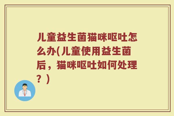 儿童益生菌猫咪呕吐怎么办(儿童使用益生菌后，猫咪呕吐如何处理？)