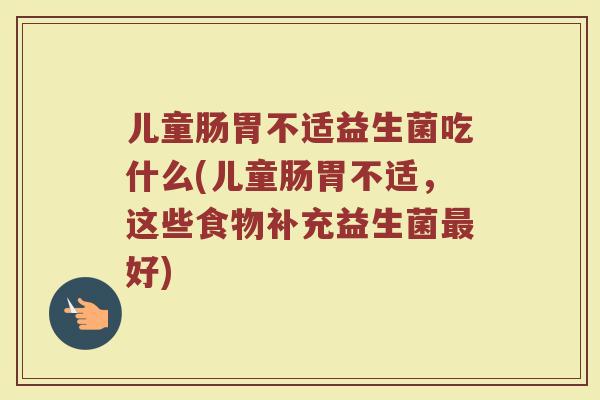 儿童肠胃不适益生菌吃什么(儿童肠胃不适，这些食物补充益生菌最好)