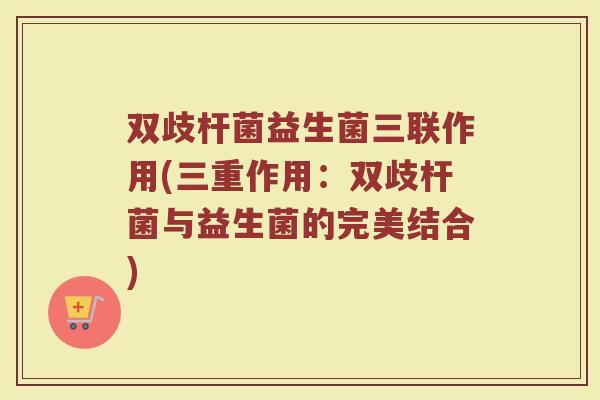 双歧杆菌益生菌三联作用(三重作用:双歧杆菌与益生菌的完美结合)