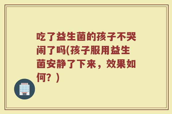 吃了益生菌的孩子不哭闹了吗(孩子服用益生菌安静了下来，效果如何？)