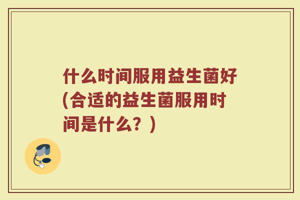 什么时间服用益生菌好(合适的益生菌服用时间是什么？)