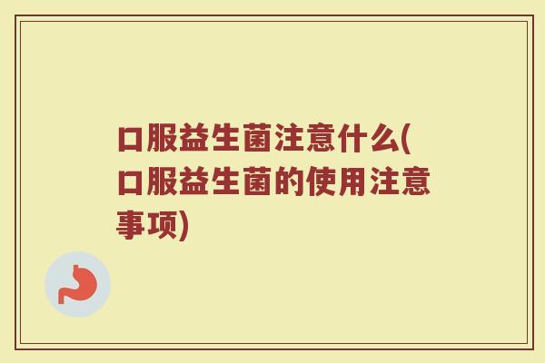 口服益生菌注意什么(口服益生菌的使用注意事项)