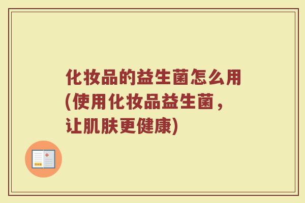 化妆品的益生菌怎么用(使用化妆品益生菌,让更健康) 化妆品的益生菌怎么用(使用化妆品益生菌,让更健康)