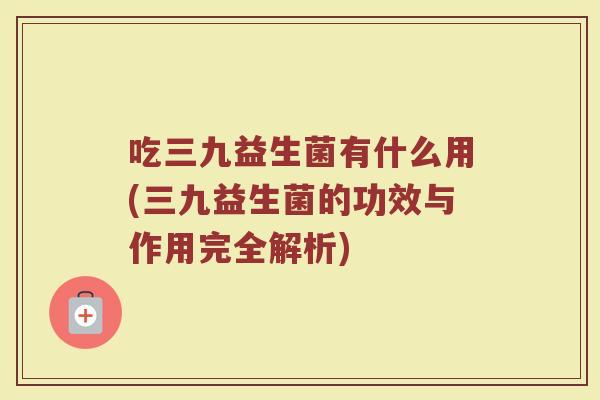 吃三九益生菌有什么用(三九益生菌的功效与作用完全解析)