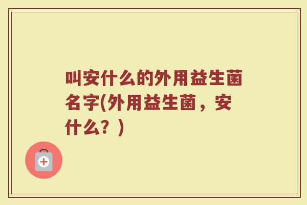 叫安什么的外用益生菌名字(外用益生菌,安什么?)