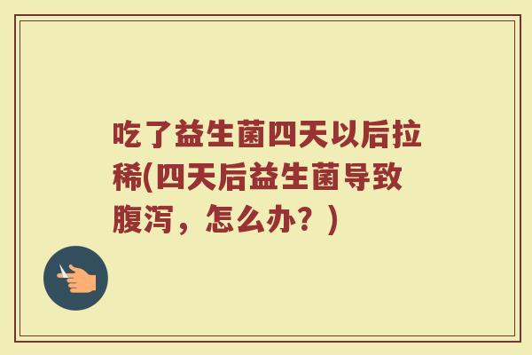 吃了益生菌四天以后拉稀(四天后益生菌导致腹泻，怎么办？)