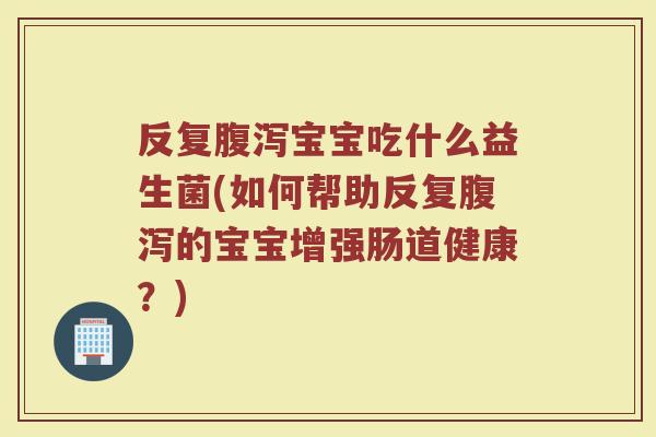 反复腹泻宝宝吃什么益生菌(如何帮助反复腹泻的宝宝增强肠道健康？)