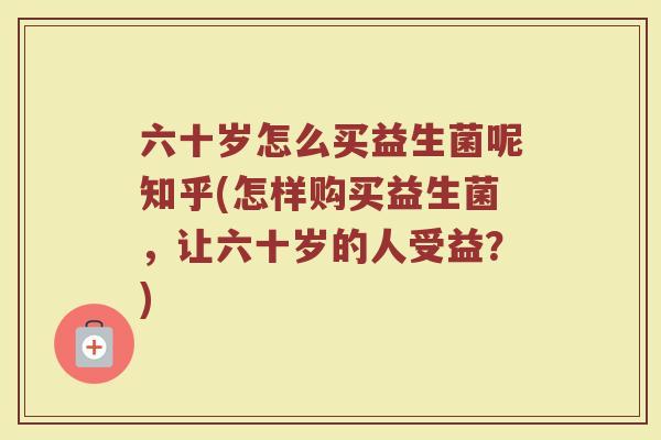 六十岁怎么买益生菌呢知乎(怎样购买益生菌,让六十岁的人受益?)