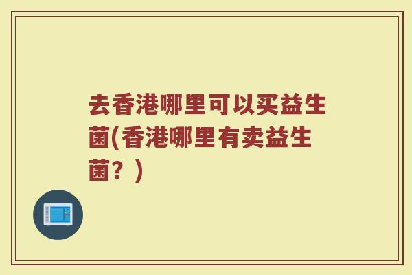 去香港哪里可以买益生菌(香港哪里有卖益生菌？)