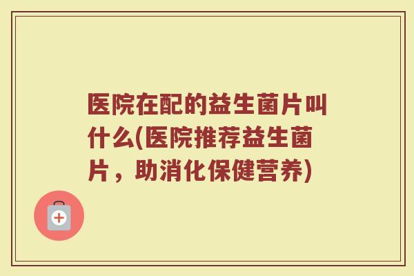 医院在配的益生菌片叫什么(医院推荐益生菌片,助消化保健营养)