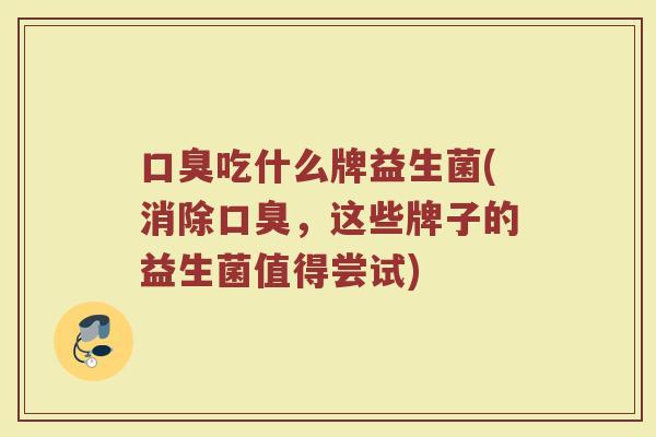 口臭吃什么牌益生菌(消除口臭，这些牌子的益生菌值得尝试)