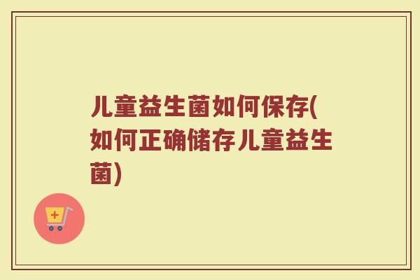 儿童益生菌如何保存(如何正确储存儿童益生菌)