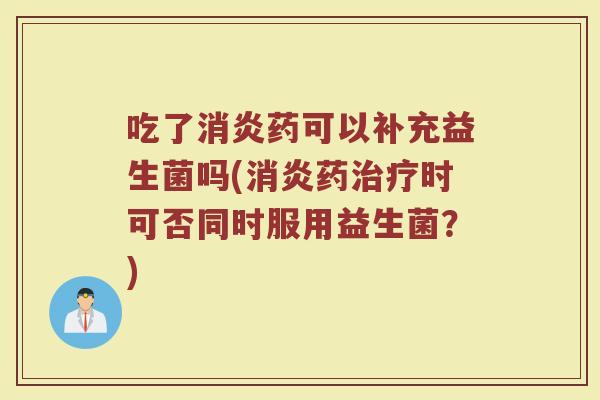 吃了消炎药可以补充益生菌吗(消炎药治疗时可否同时服用益生菌？)