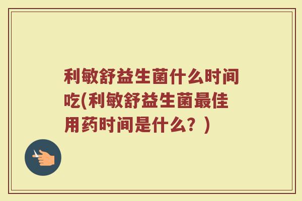 利敏舒益生菌什么时间吃(利敏舒益生菌最佳用药时间是什么？)