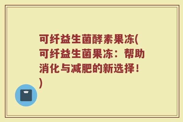 可纤益生菌酵素果冻(可纤益生菌果冻：帮助消化与减肥的新选择！)