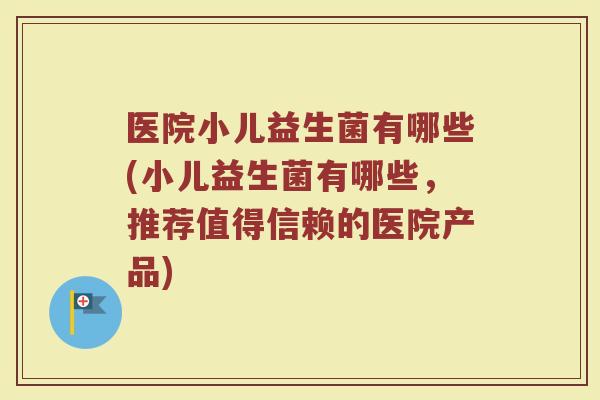 医院小儿益生菌有哪些(小儿益生菌有哪些,推荐值得信赖的医院产品)