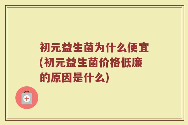 初元益生菌为什么便宜(初元益生菌价格低廉的原因是什么)