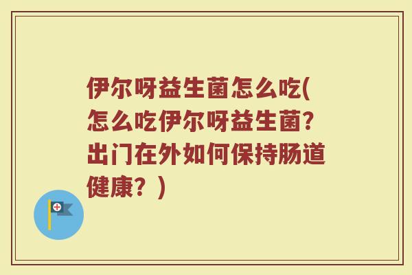 伊尔呀益生菌怎么吃(怎么吃伊尔呀益生菌?出门在外如何保持肠道健康?)