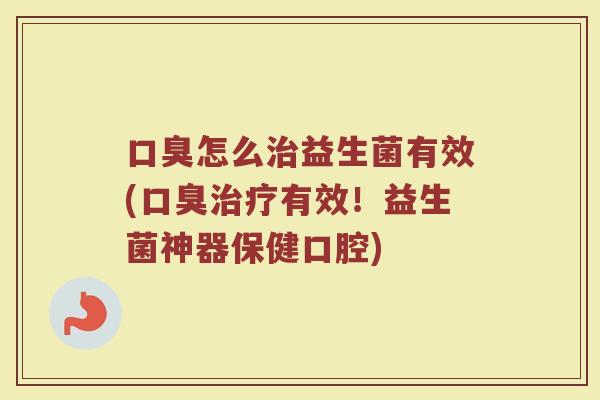 口臭怎么治益生菌有效(口臭治疗有效！益生菌神器保健口腔)