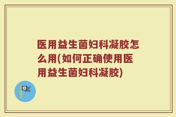 医用益生菌妇科凝胶怎么用(如何正确使用医用益生菌妇科凝胶)
