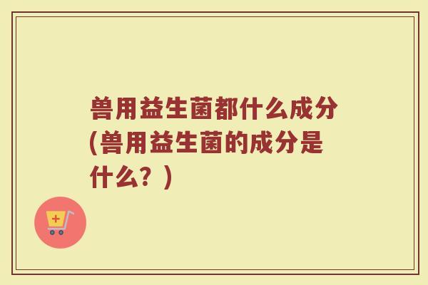 兽用益生菌都什么成分(兽用益生菌的成分是什么？)