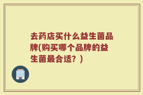 去药店买什么益生菌品牌(购买哪个品牌的益生菌合适?) 去药店买什么益生菌品牌(购买哪个品牌的益生菌合适?)
