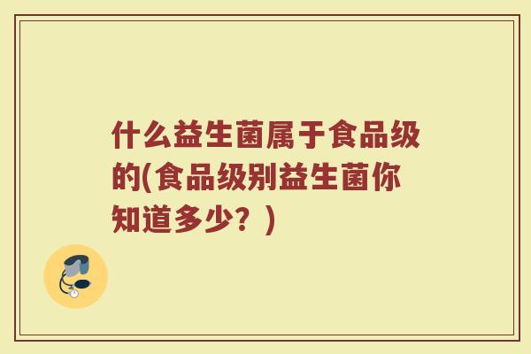 什么益生菌属于食品级的(食品级别益生菌你知道多少？)