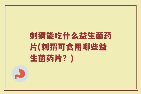 刺猬能吃什么益生菌药片(刺猬可食用哪些益生菌药片？)