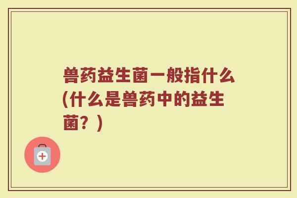 兽药益生菌一般指什么(什么是兽药中的益生菌？)