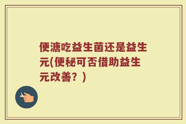 便溏吃益生菌还是益生元(便秘可否借助益生元改善？)