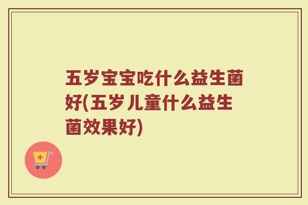 五岁宝宝吃什么益生菌好(五岁儿童什么益生菌效果好)