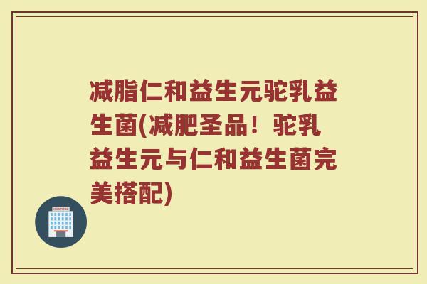 减脂仁和益生元驼乳益生菌(减肥圣品!驼乳益生元与仁和益生菌完美搭配)