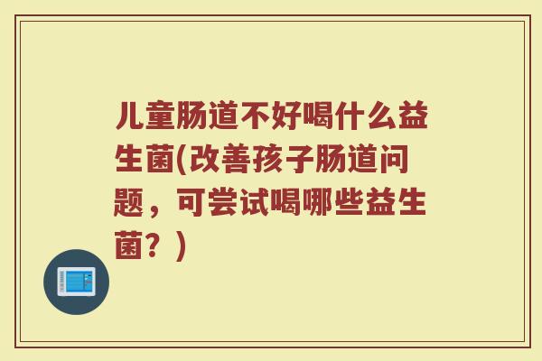 儿童肠道不好喝什么益生菌(改善孩子肠道问题,可尝试喝哪些益生菌?)