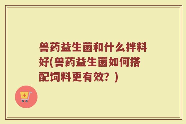 兽药益生菌和什么拌料好(兽药益生菌如何搭配饲料更有效?)