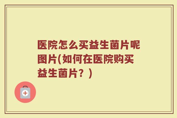 医院怎么买益生菌片呢图片(如何在医院购买益生菌片?)