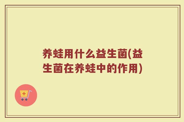 养蛙用什么益生菌(益生菌在养蛙中的作用)
