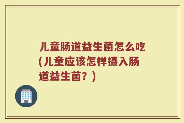 儿童肠道益生菌怎么吃(儿童应该怎样摄入肠道益生菌?)
