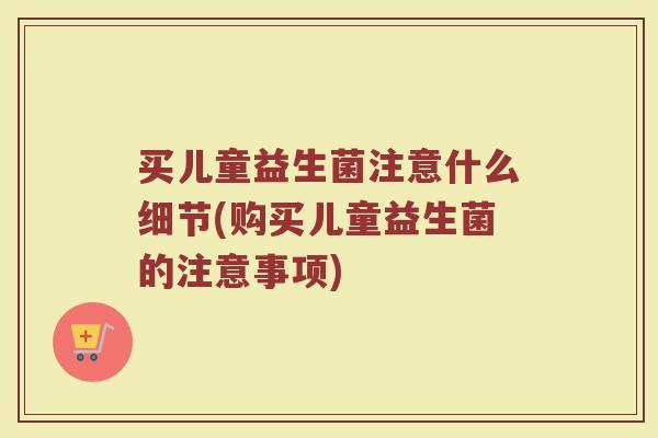 买儿童益生菌注意什么细节(购买儿童益生菌的注意事项)